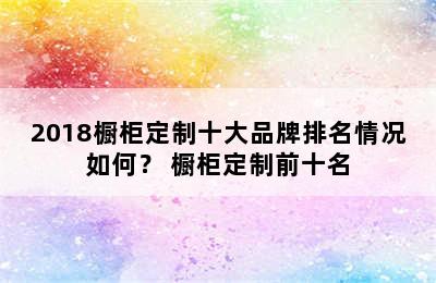 2018橱柜定制十大品牌排名情况如何？ 橱柜定制前十名